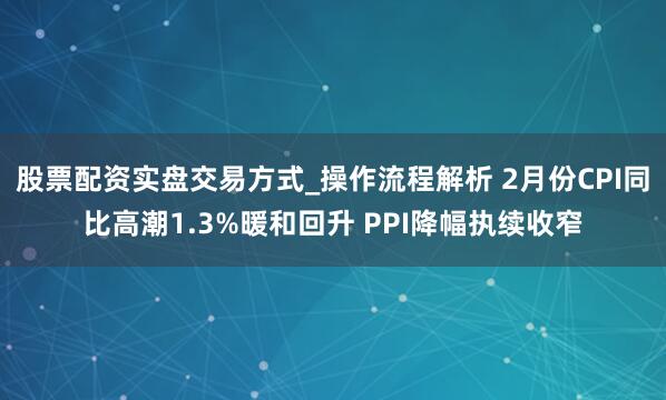 股票配资实盘交易方式_操作流程解析 2月份CPI同比高潮1.3%暖和回升 PPI降幅执续收窄