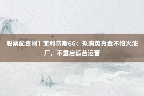 股票配资网1 菲利普斯66:拟购英真金不怕火油厂,不重启孤苦运营