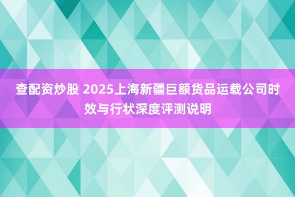 查配资炒股 2025上海新疆巨额货品运载公司时效与行状深度评测说明