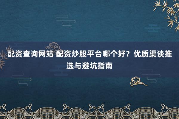 配资查询网站 配资炒股平台哪个好？优质渠谈推选与避坑指南