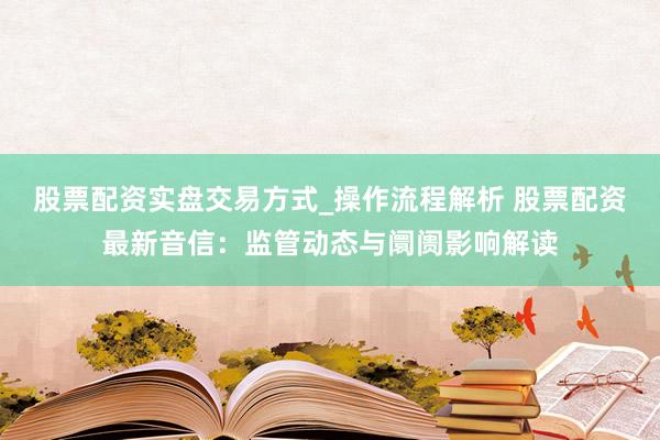 股票配资实盘交易方式_操作流程解析 股票配资最新音信：监管动态与阛阓影响解读