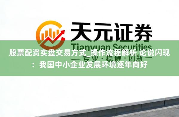 股票配资实盘交易方式_操作流程解析 论说闪现：我国中小企业发展环境逐年向好