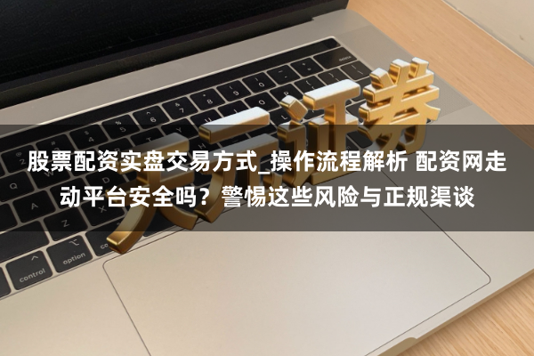 股票配资实盘交易方式_操作流程解析 配资网走动平台安全吗？警惕这些风险与正规渠谈