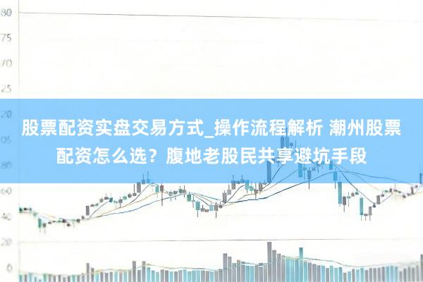 股票配资实盘交易方式_操作流程解析 潮州股票配资怎么选？腹地老股民共享避坑手段