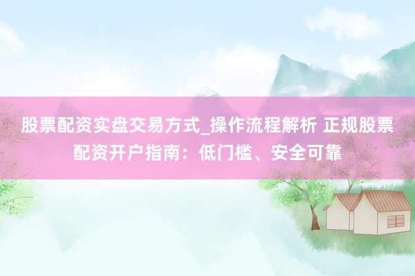 股票配资实盘交易方式_操作流程解析 正规股票配资开户指南：低门槛、安全可靠