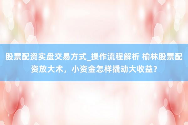 股票配资实盘交易方式_操作流程解析 榆林股票配资放大术，小资金怎样撬动大收益？