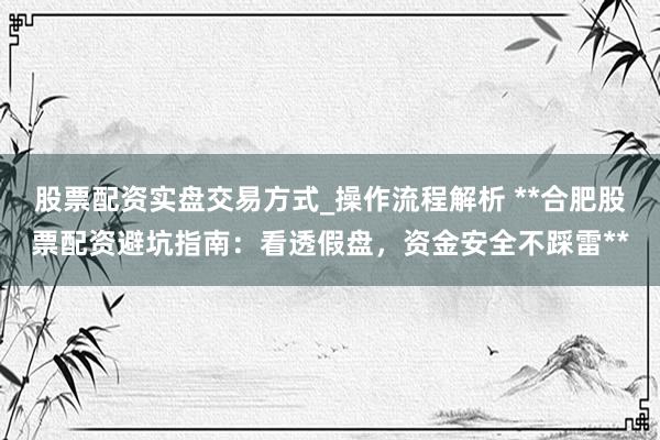股票配资实盘交易方式_操作流程解析 **合肥股票配资避坑指南：看透假盘，资金安全不踩雷**