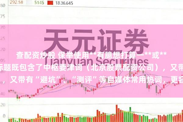 查配资炒股 保举使用**有臆想打算一**或**有臆想打算三**，这类标题既包含了中枢要津词（北京股票配资公司），又带有“避坑”、“测评”等自媒体常用热词，更容易取得点击和保举。