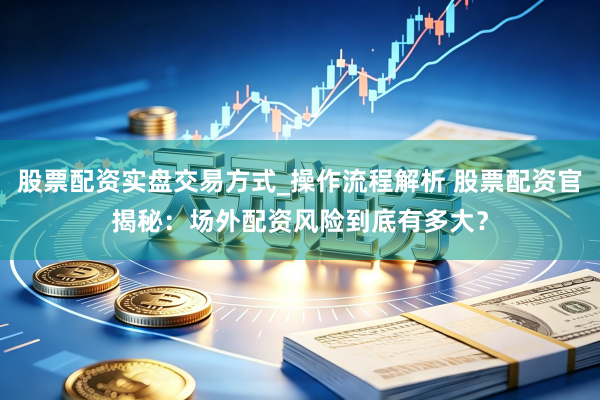 股票配资实盘交易方式_操作流程解析 股票配资官揭秘：场外配资风险到底有多大？