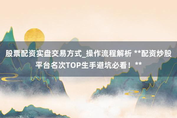 股票配资实盘交易方式_操作流程解析 **配资炒股平台名次TOP生手避坑必看！**