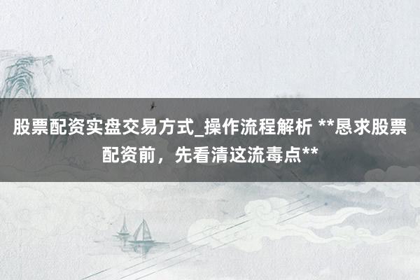 股票配资实盘交易方式_操作流程解析 **恳求股票配资前，先看清这流毒点**