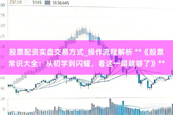 股票配资实盘交易方式_操作流程解析 **《股票常识大全：从初学到闪耀，看这一篇就够了》**