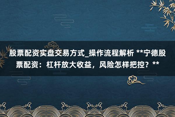 股票配资实盘交易方式_操作流程解析 **宁德股票配资：杠杆放大收益，风险怎样把控？**