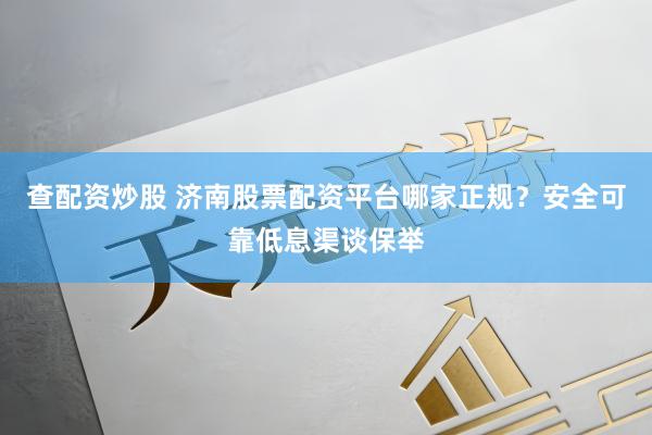 查配资炒股 济南股票配资平台哪家正规？安全可靠低息渠谈保举